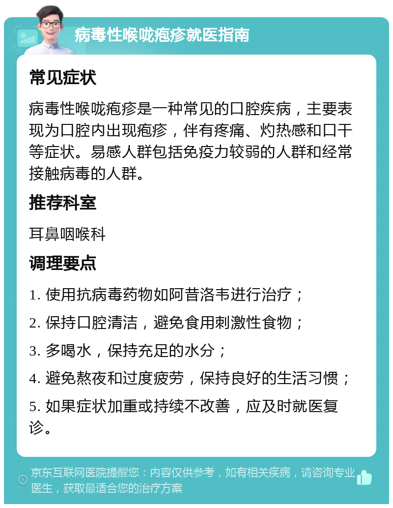 病毒性喉咙疱疹就医指南 常见症状 病毒性喉咙疱疹是一种常见的口腔疾病，主要表现为口腔内出现疱疹，伴有疼痛、灼热感和口干等症状。易感人群包括免疫力较弱的人群和经常接触病毒的人群。 推荐科室 耳鼻咽喉科 调理要点 1. 使用抗病毒药物如阿昔洛韦进行治疗； 2. 保持口腔清洁，避免食用刺激性食物； 3. 多喝水，保持充足的水分； 4. 避免熬夜和过度疲劳，保持良好的生活习惯； 5. 如果症状加重或持续不改善，应及时就医复诊。