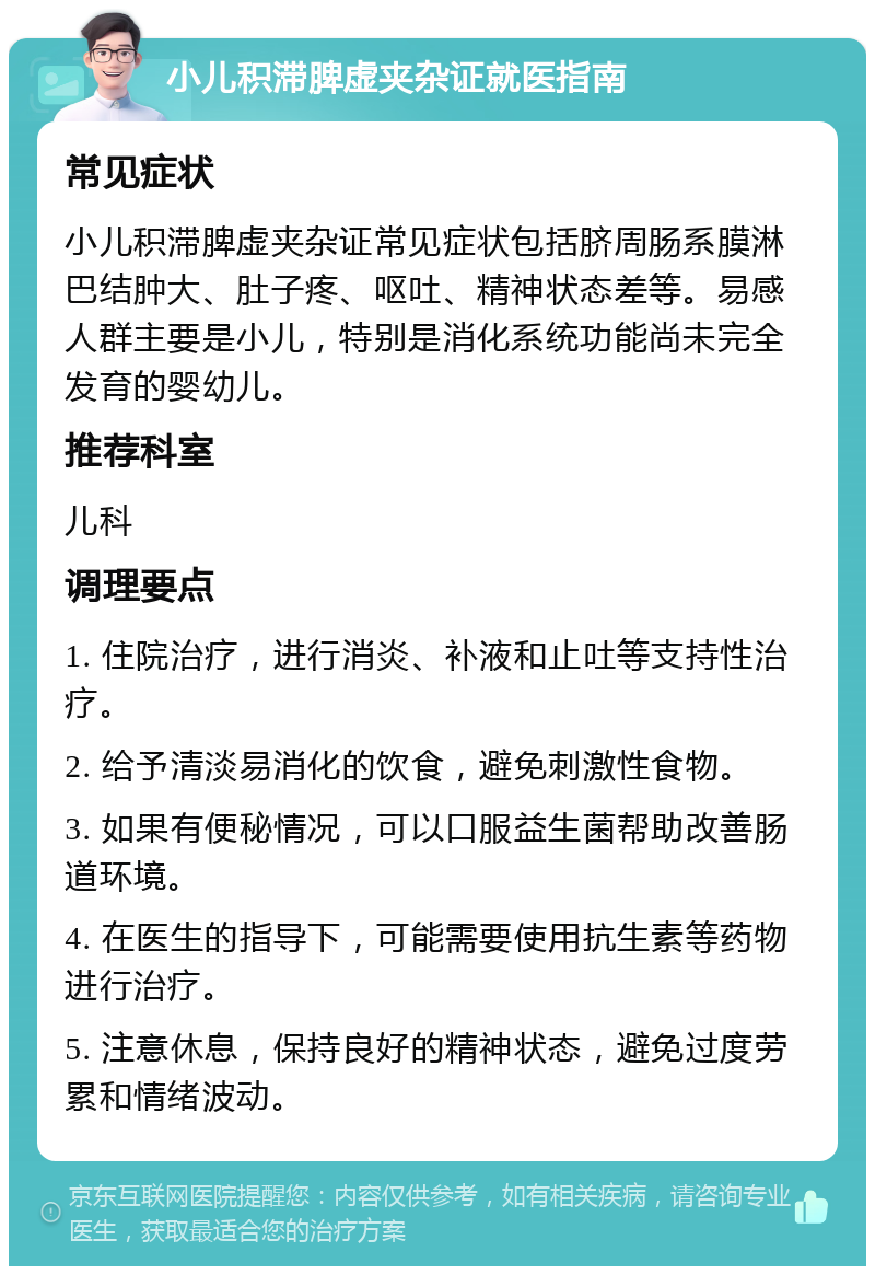 小儿积滞脾虚夹杂证就医指南 常见症状 小儿积滞脾虚夹杂证常见症状包括脐周肠系膜淋巴结肿大、肚子疼、呕吐、精神状态差等。易感人群主要是小儿，特别是消化系统功能尚未完全发育的婴幼儿。 推荐科室 儿科 调理要点 1. 住院治疗，进行消炎、补液和止吐等支持性治疗。 2. 给予清淡易消化的饮食，避免刺激性食物。 3. 如果有便秘情况，可以口服益生菌帮助改善肠道环境。 4. 在医生的指导下，可能需要使用抗生素等药物进行治疗。 5. 注意休息，保持良好的精神状态，避免过度劳累和情绪波动。