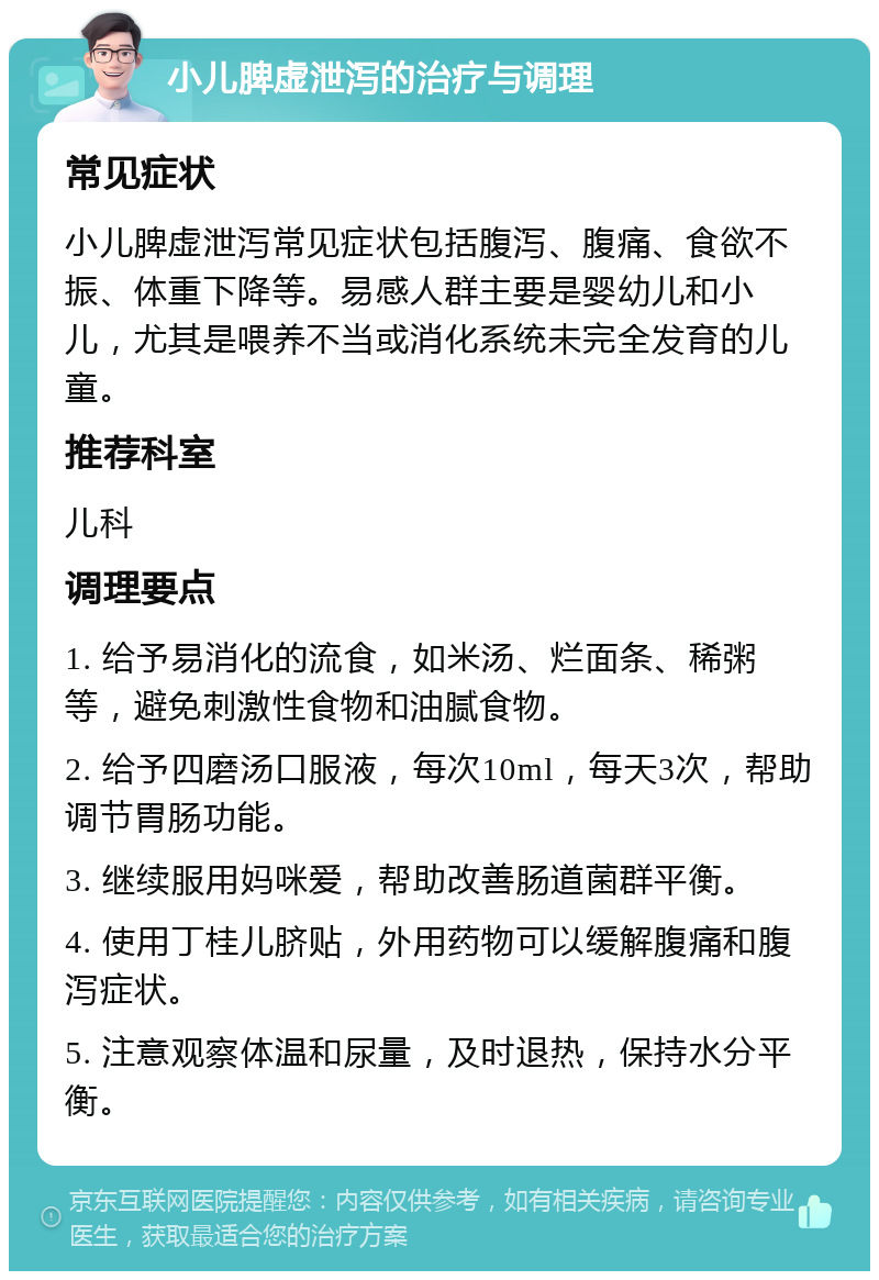 小儿脾虚泄泻的治疗与调理 常见症状 小儿脾虚泄泻常见症状包括腹泻、腹痛、食欲不振、体重下降等。易感人群主要是婴幼儿和小儿，尤其是喂养不当或消化系统未完全发育的儿童。 推荐科室 儿科 调理要点 1. 给予易消化的流食，如米汤、烂面条、稀粥等，避免刺激性食物和油腻食物。 2. 给予四磨汤口服液，每次10ml，每天3次，帮助调节胃肠功能。 3. 继续服用妈咪爱，帮助改善肠道菌群平衡。 4. 使用丁桂儿脐贴，外用药物可以缓解腹痛和腹泻症状。 5. 注意观察体温和尿量，及时退热，保持水分平衡。