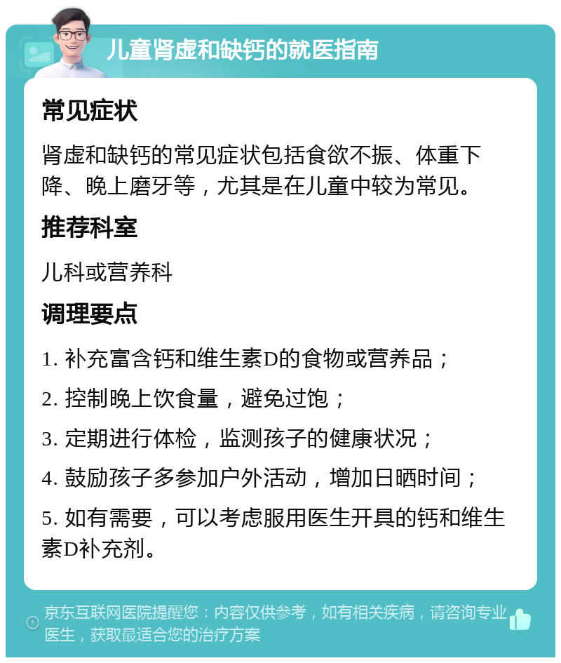 儿童肾虚和缺钙的就医指南 常见症状 肾虚和缺钙的常见症状包括食欲不振、体重下降、晚上磨牙等，尤其是在儿童中较为常见。 推荐科室 儿科或营养科 调理要点 1. 补充富含钙和维生素D的食物或营养品； 2. 控制晚上饮食量，避免过饱； 3. 定期进行体检，监测孩子的健康状况； 4. 鼓励孩子多参加户外活动，增加日晒时间； 5. 如有需要，可以考虑服用医生开具的钙和维生素D补充剂。