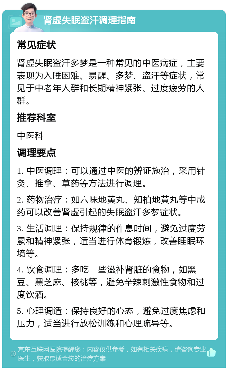 肾虚失眠盗汗调理指南 常见症状 肾虚失眠盗汗多梦是一种常见的中医病症，主要表现为入睡困难、易醒、多梦、盗汗等症状，常见于中老年人群和长期精神紧张、过度疲劳的人群。 推荐科室 中医科 调理要点 1. 中医调理：可以通过中医的辨证施治，采用针灸、推拿、草药等方法进行调理。 2. 药物治疗：如六味地黄丸、知柏地黄丸等中成药可以改善肾虚引起的失眠盗汗多梦症状。 3. 生活调理：保持规律的作息时间，避免过度劳累和精神紧张，适当进行体育锻炼，改善睡眠环境等。 4. 饮食调理：多吃一些滋补肾脏的食物，如黑豆、黑芝麻、核桃等，避免辛辣刺激性食物和过度饮酒。 5. 心理调适：保持良好的心态，避免过度焦虑和压力，适当进行放松训练和心理疏导等。