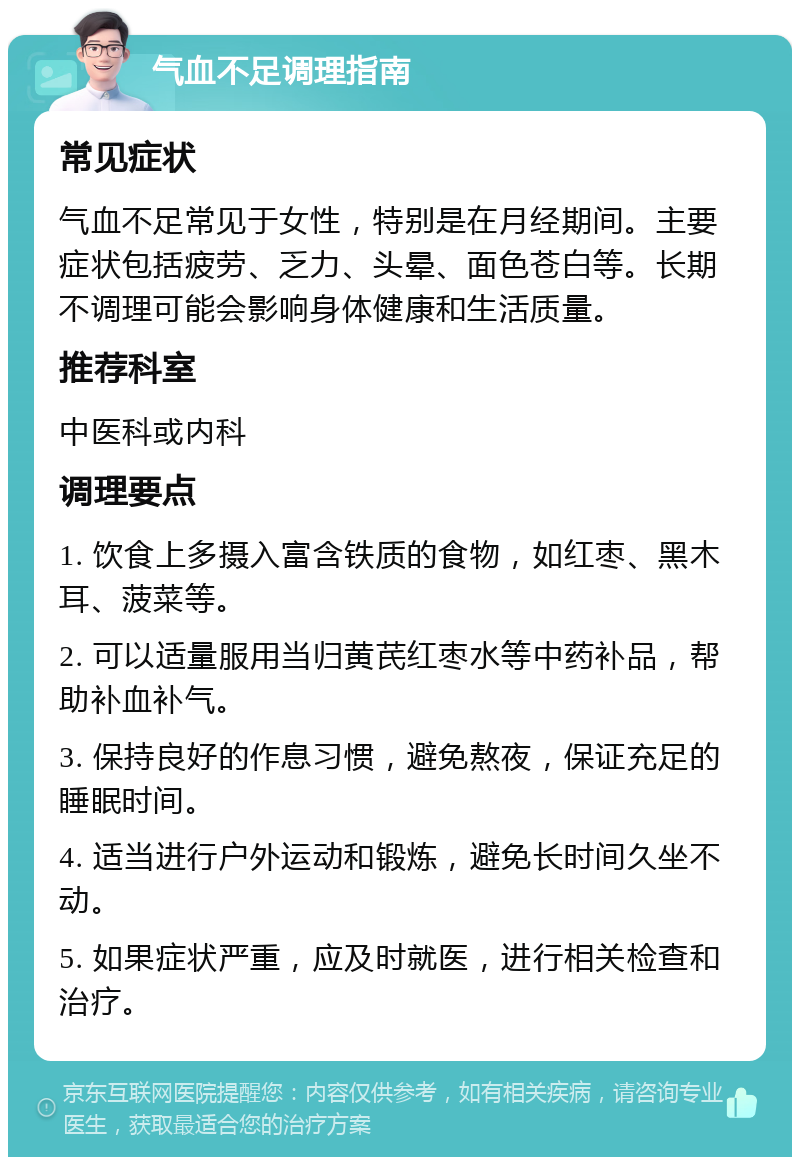 气血不足调理指南 常见症状 气血不足常见于女性，特别是在月经期间。主要症状包括疲劳、乏力、头晕、面色苍白等。长期不调理可能会影响身体健康和生活质量。 推荐科室 中医科或内科 调理要点 1. 饮食上多摄入富含铁质的食物，如红枣、黑木耳、菠菜等。 2. 可以适量服用当归黄芪红枣水等中药补品，帮助补血补气。 3. 保持良好的作息习惯，避免熬夜，保证充足的睡眠时间。 4. 适当进行户外运动和锻炼，避免长时间久坐不动。 5. 如果症状严重，应及时就医，进行相关检查和治疗。