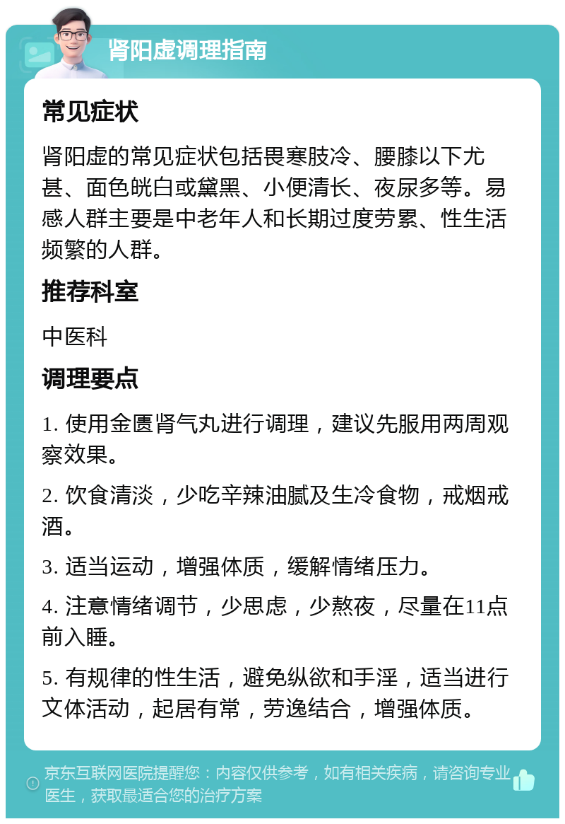 肾阳虚调理指南 常见症状 肾阳虚的常见症状包括畏寒肢冷、腰膝以下尤甚、面色㿠白或黛黑、小便清长、夜尿多等。易感人群主要是中老年人和长期过度劳累、性生活频繁的人群。 推荐科室 中医科 调理要点 1. 使用金匮肾气丸进行调理，建议先服用两周观察效果。 2. 饮食清淡，少吃辛辣油腻及生冷食物，戒烟戒酒。 3. 适当运动，增强体质，缓解情绪压力。 4. 注意情绪调节，少思虑，少熬夜，尽量在11点前入睡。 5. 有规律的性生活，避免纵欲和手淫，适当进行文体活动，起居有常，劳逸结合，增强体质。