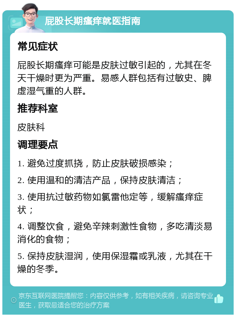 屁股长期瘙痒就医指南 常见症状 屁股长期瘙痒可能是皮肤过敏引起的，尤其在冬天干燥时更为严重。易感人群包括有过敏史、脾虚湿气重的人群。 推荐科室 皮肤科 调理要点 1. 避免过度抓挠，防止皮肤破损感染； 2. 使用温和的清洁产品，保持皮肤清洁； 3. 使用抗过敏药物如氯雷他定等，缓解瘙痒症状； 4. 调整饮食，避免辛辣刺激性食物，多吃清淡易消化的食物； 5. 保持皮肤湿润，使用保湿霜或乳液，尤其在干燥的冬季。