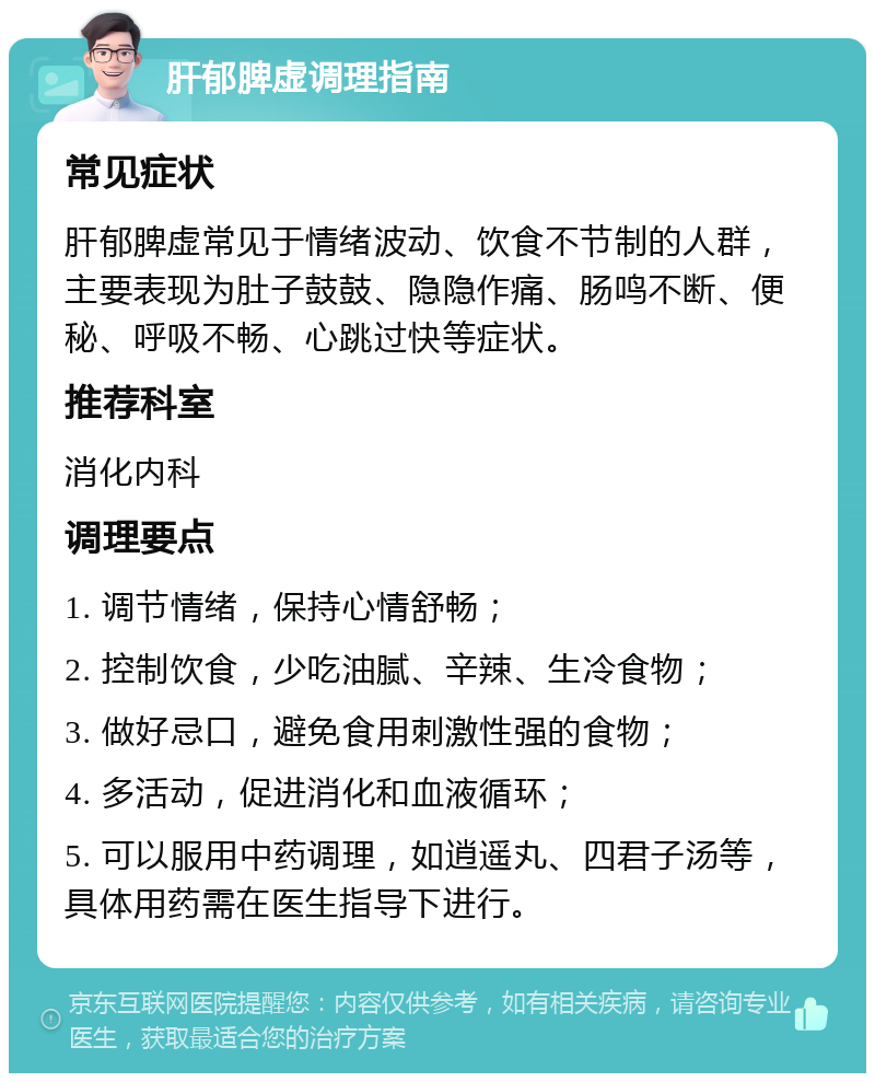 肝郁脾虚调理指南 常见症状 肝郁脾虚常见于情绪波动、饮食不节制的人群，主要表现为肚子鼓鼓、隐隐作痛、肠鸣不断、便秘、呼吸不畅、心跳过快等症状。 推荐科室 消化内科 调理要点 1. 调节情绪，保持心情舒畅； 2. 控制饮食，少吃油腻、辛辣、生冷食物； 3. 做好忌口，避免食用刺激性强的食物； 4. 多活动，促进消化和血液循环； 5. 可以服用中药调理，如逍遥丸、四君子汤等，具体用药需在医生指导下进行。