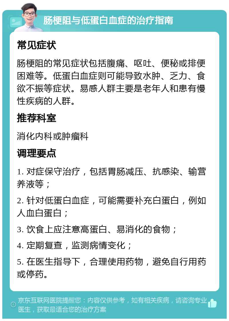 肠梗阻与低蛋白血症的治疗指南 常见症状 肠梗阻的常见症状包括腹痛、呕吐、便秘或排便困难等。低蛋白血症则可能导致水肿、乏力、食欲不振等症状。易感人群主要是老年人和患有慢性疾病的人群。 推荐科室 消化内科或肿瘤科 调理要点 1. 对症保守治疗，包括胃肠减压、抗感染、输营养液等； 2. 针对低蛋白血症，可能需要补充白蛋白，例如人血白蛋白； 3. 饮食上应注意高蛋白、易消化的食物； 4. 定期复查，监测病情变化； 5. 在医生指导下，合理使用药物，避免自行用药或停药。