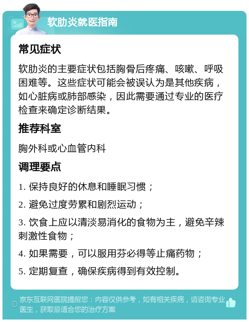 软肋炎就医指南 常见症状 软肋炎的主要症状包括胸骨后疼痛、咳嗽、呼吸困难等。这些症状可能会被误认为是其他疾病，如心脏病或肺部感染，因此需要通过专业的医疗检查来确定诊断结果。 推荐科室 胸外科或心血管内科 调理要点 1. 保持良好的休息和睡眠习惯； 2. 避免过度劳累和剧烈运动； 3. 饮食上应以清淡易消化的食物为主，避免辛辣刺激性食物； 4. 如果需要，可以服用芬必得等止痛药物； 5. 定期复查，确保疾病得到有效控制。