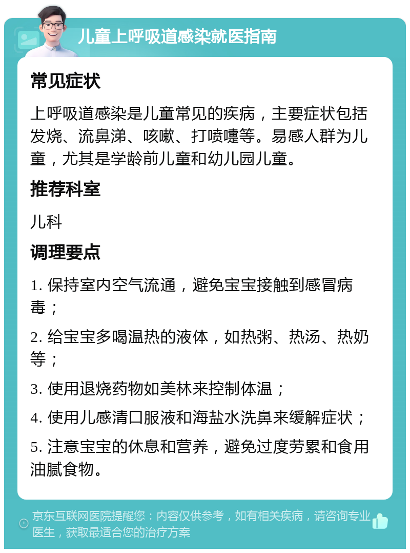 儿童上呼吸道感染就医指南 常见症状 上呼吸道感染是儿童常见的疾病，主要症状包括发烧、流鼻涕、咳嗽、打喷嚏等。易感人群为儿童，尤其是学龄前儿童和幼儿园儿童。 推荐科室 儿科 调理要点 1. 保持室内空气流通，避免宝宝接触到感冒病毒； 2. 给宝宝多喝温热的液体，如热粥、热汤、热奶等； 3. 使用退烧药物如美林来控制体温； 4. 使用儿感清口服液和海盐水洗鼻来缓解症状； 5. 注意宝宝的休息和营养，避免过度劳累和食用油腻食物。