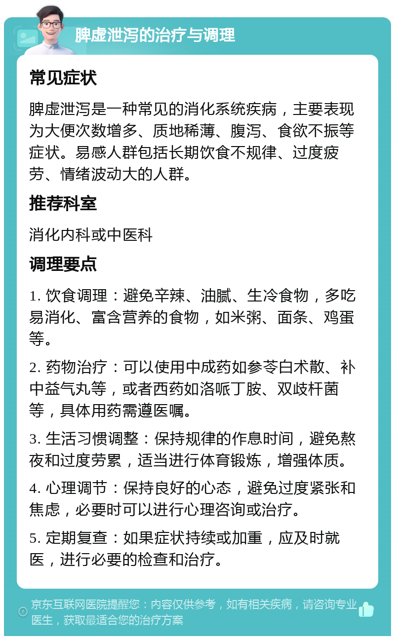 脾虚泄泻的治疗与调理 常见症状 脾虚泄泻是一种常见的消化系统疾病，主要表现为大便次数增多、质地稀薄、腹泻、食欲不振等症状。易感人群包括长期饮食不规律、过度疲劳、情绪波动大的人群。 推荐科室 消化内科或中医科 调理要点 1. 饮食调理：避免辛辣、油腻、生冷食物，多吃易消化、富含营养的食物，如米粥、面条、鸡蛋等。 2. 药物治疗：可以使用中成药如参苓白术散、补中益气丸等，或者西药如洛哌丁胺、双歧杆菌等，具体用药需遵医嘱。 3. 生活习惯调整：保持规律的作息时间，避免熬夜和过度劳累，适当进行体育锻炼，增强体质。 4. 心理调节：保持良好的心态，避免过度紧张和焦虑，必要时可以进行心理咨询或治疗。 5. 定期复查：如果症状持续或加重，应及时就医，进行必要的检查和治疗。