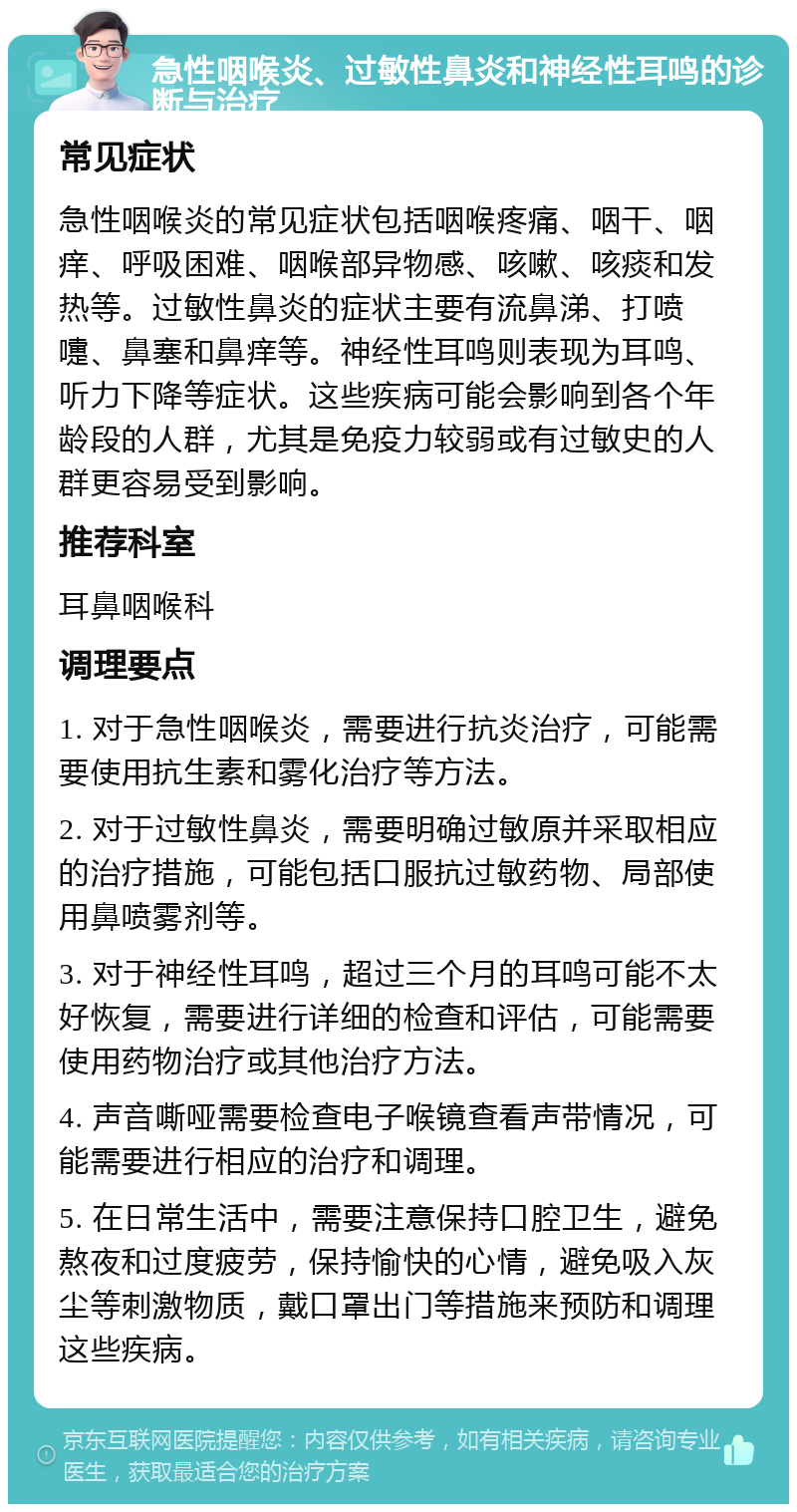 急性咽喉炎、过敏性鼻炎和神经性耳鸣的诊断与治疗 常见症状 急性咽喉炎的常见症状包括咽喉疼痛、咽干、咽痒、呼吸困难、咽喉部异物感、咳嗽、咳痰和发热等。过敏性鼻炎的症状主要有流鼻涕、打喷嚏、鼻塞和鼻痒等。神经性耳鸣则表现为耳鸣、听力下降等症状。这些疾病可能会影响到各个年龄段的人群，尤其是免疫力较弱或有过敏史的人群更容易受到影响。 推荐科室 耳鼻咽喉科 调理要点 1. 对于急性咽喉炎，需要进行抗炎治疗，可能需要使用抗生素和雾化治疗等方法。 2. 对于过敏性鼻炎，需要明确过敏原并采取相应的治疗措施，可能包括口服抗过敏药物、局部使用鼻喷雾剂等。 3. 对于神经性耳鸣，超过三个月的耳鸣可能不太好恢复，需要进行详细的检查和评估，可能需要使用药物治疗或其他治疗方法。 4. 声音嘶哑需要检查电子喉镜查看声带情况，可能需要进行相应的治疗和调理。 5. 在日常生活中，需要注意保持口腔卫生，避免熬夜和过度疲劳，保持愉快的心情，避免吸入灰尘等刺激物质，戴口罩出门等措施来预防和调理这些疾病。