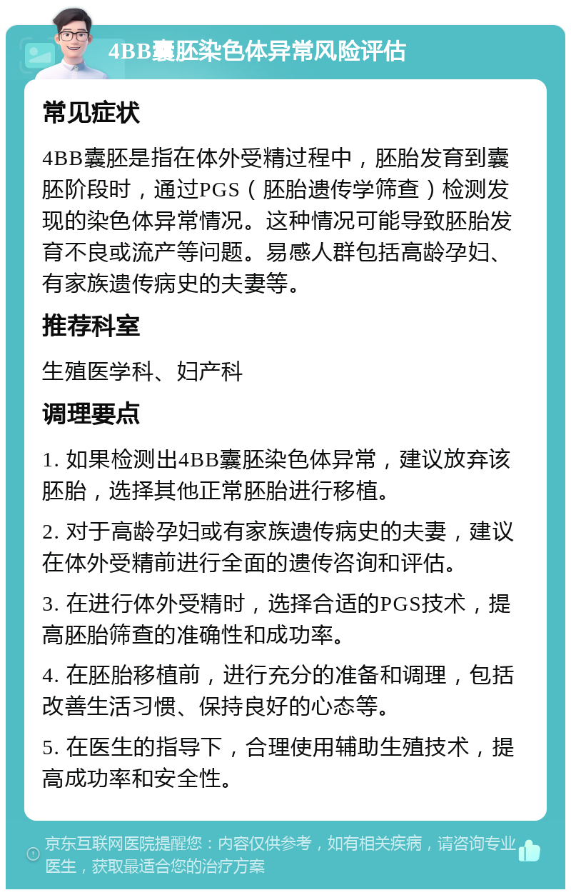 4BB囊胚染色体异常风险评估 常见症状 4BB囊胚是指在体外受精过程中，胚胎发育到囊胚阶段时，通过PGS（胚胎遗传学筛查）检测发现的染色体异常情况。这种情况可能导致胚胎发育不良或流产等问题。易感人群包括高龄孕妇、有家族遗传病史的夫妻等。 推荐科室 生殖医学科、妇产科 调理要点 1. 如果检测出4BB囊胚染色体异常，建议放弃该胚胎，选择其他正常胚胎进行移植。 2. 对于高龄孕妇或有家族遗传病史的夫妻，建议在体外受精前进行全面的遗传咨询和评估。 3. 在进行体外受精时，选择合适的PGS技术，提高胚胎筛查的准确性和成功率。 4. 在胚胎移植前，进行充分的准备和调理，包括改善生活习惯、保持良好的心态等。 5. 在医生的指导下，合理使用辅助生殖技术，提高成功率和安全性。