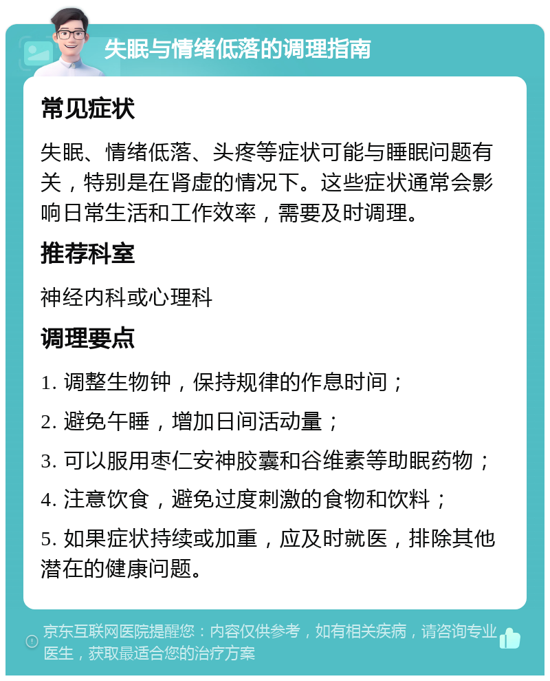 失眠与情绪低落的调理指南 常见症状 失眠、情绪低落、头疼等症状可能与睡眠问题有关，特别是在肾虚的情况下。这些症状通常会影响日常生活和工作效率，需要及时调理。 推荐科室 神经内科或心理科 调理要点 1. 调整生物钟，保持规律的作息时间； 2. 避免午睡，增加日间活动量； 3. 可以服用枣仁安神胶囊和谷维素等助眠药物； 4. 注意饮食，避免过度刺激的食物和饮料； 5. 如果症状持续或加重，应及时就医，排除其他潜在的健康问题。