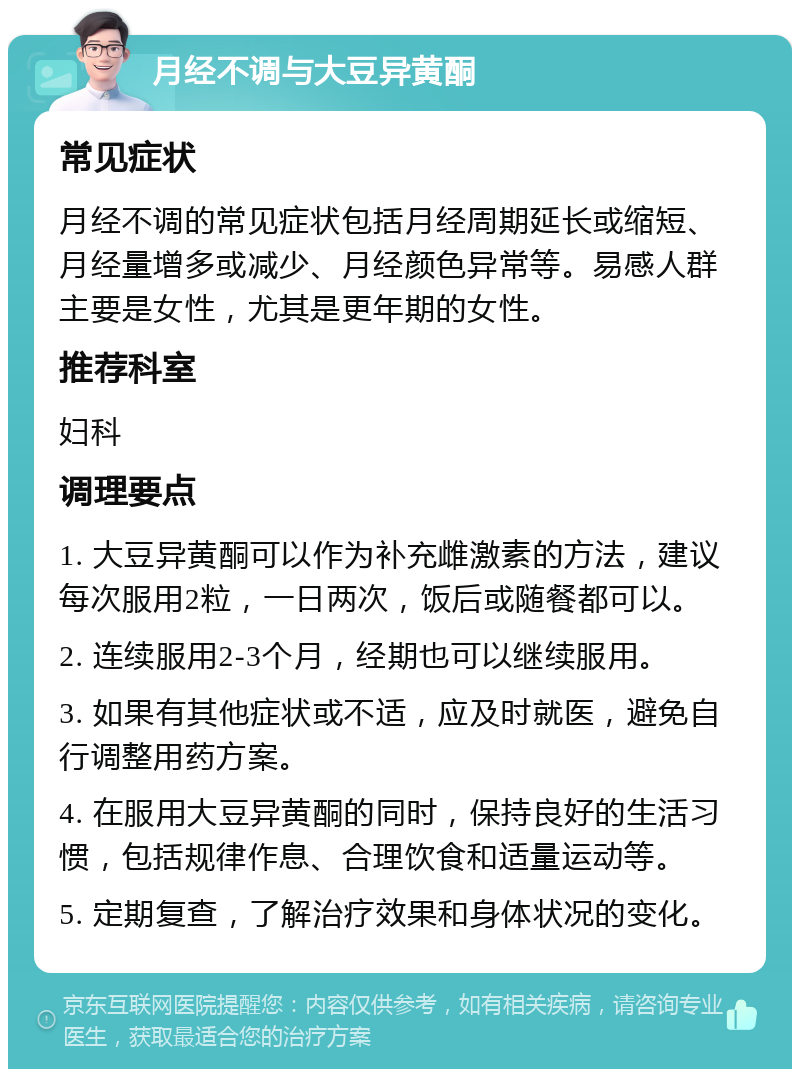 月经不调与大豆异黄酮 常见症状 月经不调的常见症状包括月经周期延长或缩短、月经量增多或减少、月经颜色异常等。易感人群主要是女性，尤其是更年期的女性。 推荐科室 妇科 调理要点 1. 大豆异黄酮可以作为补充雌激素的方法，建议每次服用2粒，一日两次，饭后或随餐都可以。 2. 连续服用2-3个月，经期也可以继续服用。 3. 如果有其他症状或不适，应及时就医，避免自行调整用药方案。 4. 在服用大豆异黄酮的同时，保持良好的生活习惯，包括规律作息、合理饮食和适量运动等。 5. 定期复查，了解治疗效果和身体状况的变化。