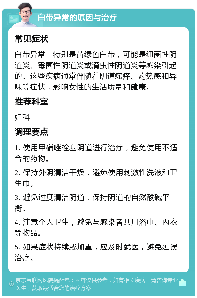 白带异常的原因与治疗 常见症状 白带异常，特别是黄绿色白带，可能是细菌性阴道炎、霉菌性阴道炎或滴虫性阴道炎等感染引起的。这些疾病通常伴随着阴道瘙痒、灼热感和异味等症状，影响女性的生活质量和健康。 推荐科室 妇科 调理要点 1. 使用甲硝唑栓塞阴道进行治疗，避免使用不适合的药物。 2. 保持外阴清洁干燥，避免使用刺激性洗液和卫生巾。 3. 避免过度清洁阴道，保持阴道的自然酸碱平衡。 4. 注意个人卫生，避免与感染者共用浴巾、内衣等物品。 5. 如果症状持续或加重，应及时就医，避免延误治疗。