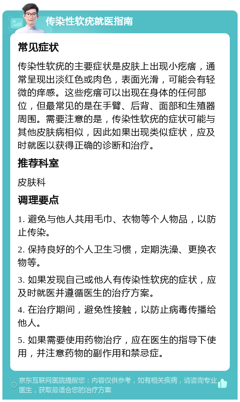 传染性软疣就医指南 常见症状 传染性软疣的主要症状是皮肤上出现小疙瘩，通常呈现出淡红色或肉色，表面光滑，可能会有轻微的痒感。这些疙瘩可以出现在身体的任何部位，但最常见的是在手臂、后背、面部和生殖器周围。需要注意的是，传染性软疣的症状可能与其他皮肤病相似，因此如果出现类似症状，应及时就医以获得正确的诊断和治疗。 推荐科室 皮肤科 调理要点 1. 避免与他人共用毛巾、衣物等个人物品，以防止传染。 2. 保持良好的个人卫生习惯，定期洗澡、更换衣物等。 3. 如果发现自己或他人有传染性软疣的症状，应及时就医并遵循医生的治疗方案。 4. 在治疗期间，避免性接触，以防止病毒传播给他人。 5. 如果需要使用药物治疗，应在医生的指导下使用，并注意药物的副作用和禁忌症。