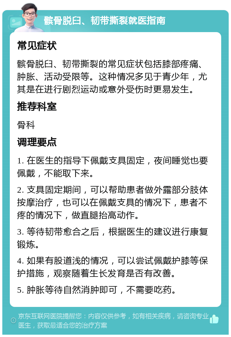 髌骨脱臼、韧带撕裂就医指南 常见症状 髌骨脱臼、韧带撕裂的常见症状包括膝部疼痛、肿胀、活动受限等。这种情况多见于青少年，尤其是在进行剧烈运动或意外受伤时更易发生。 推荐科室 骨科 调理要点 1. 在医生的指导下佩戴支具固定，夜间睡觉也要佩戴，不能取下来。 2. 支具固定期间，可以帮助患者做外露部分肢体按摩治疗，也可以在佩戴支具的情况下，患者不疼的情况下，做直腿抬高动作。 3. 等待韧带愈合之后，根据医生的建议进行康复锻炼。 4. 如果有股道浅的情况，可以尝试佩戴护膝等保护措施，观察随着生长发育是否有改善。 5. 肿胀等待自然消肿即可，不需要吃药。