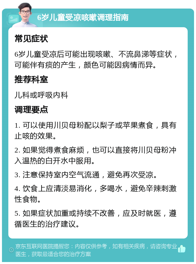 6岁儿童受凉咳嗽调理指南 常见症状 6岁儿童受凉后可能出现咳嗽、不流鼻涕等症状，可能伴有痰的产生，颜色可能因病情而异。 推荐科室 儿科或呼吸内科 调理要点 1. 可以使用川贝母粉配以梨子或苹果煮食，具有止咳的效果。 2. 如果觉得煮食麻烦，也可以直接将川贝母粉冲入温热的白开水中服用。 3. 注意保持室内空气流通，避免再次受凉。 4. 饮食上应清淡易消化，多喝水，避免辛辣刺激性食物。 5. 如果症状加重或持续不改善，应及时就医，遵循医生的治疗建议。