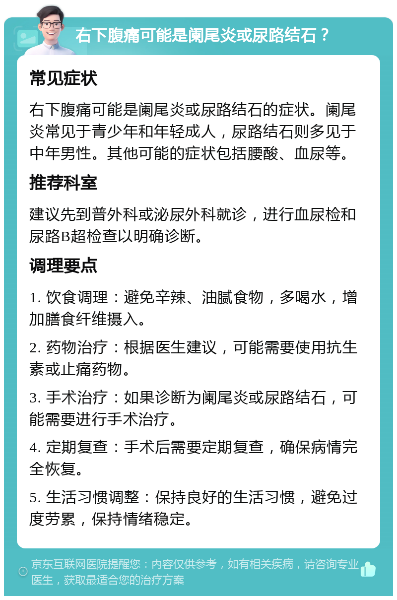 右下腹痛可能是阑尾炎或尿路结石？ 常见症状 右下腹痛可能是阑尾炎或尿路结石的症状。阑尾炎常见于青少年和年轻成人，尿路结石则多见于中年男性。其他可能的症状包括腰酸、血尿等。 推荐科室 建议先到普外科或泌尿外科就诊，进行血尿检和尿路B超检查以明确诊断。 调理要点 1. 饮食调理：避免辛辣、油腻食物，多喝水，增加膳食纤维摄入。 2. 药物治疗：根据医生建议，可能需要使用抗生素或止痛药物。 3. 手术治疗：如果诊断为阑尾炎或尿路结石，可能需要进行手术治疗。 4. 定期复查：手术后需要定期复查，确保病情完全恢复。 5. 生活习惯调整：保持良好的生活习惯，避免过度劳累，保持情绪稳定。