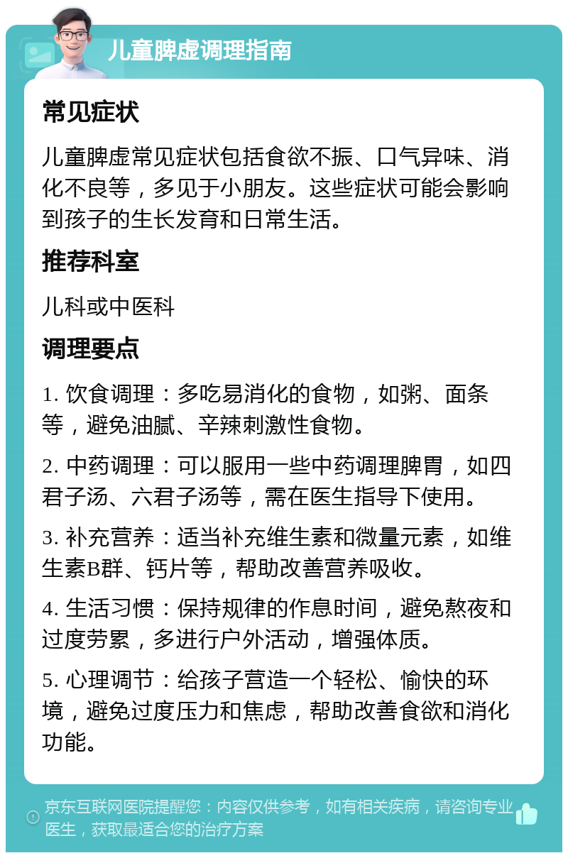 儿童脾虚调理指南 常见症状 儿童脾虚常见症状包括食欲不振、口气异味、消化不良等，多见于小朋友。这些症状可能会影响到孩子的生长发育和日常生活。 推荐科室 儿科或中医科 调理要点 1. 饮食调理：多吃易消化的食物，如粥、面条等，避免油腻、辛辣刺激性食物。 2. 中药调理：可以服用一些中药调理脾胃，如四君子汤、六君子汤等，需在医生指导下使用。 3. 补充营养：适当补充维生素和微量元素，如维生素B群、钙片等，帮助改善营养吸收。 4. 生活习惯：保持规律的作息时间，避免熬夜和过度劳累，多进行户外活动，增强体质。 5. 心理调节：给孩子营造一个轻松、愉快的环境，避免过度压力和焦虑，帮助改善食欲和消化功能。