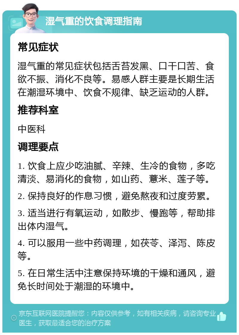 湿气重的饮食调理指南 常见症状 湿气重的常见症状包括舌苔发黑、口干口苦、食欲不振、消化不良等。易感人群主要是长期生活在潮湿环境中、饮食不规律、缺乏运动的人群。 推荐科室 中医科 调理要点 1. 饮食上应少吃油腻、辛辣、生冷的食物，多吃清淡、易消化的食物，如山药、薏米、莲子等。 2. 保持良好的作息习惯，避免熬夜和过度劳累。 3. 适当进行有氧运动，如散步、慢跑等，帮助排出体内湿气。 4. 可以服用一些中药调理，如茯苓、泽泻、陈皮等。 5. 在日常生活中注意保持环境的干燥和通风，避免长时间处于潮湿的环境中。