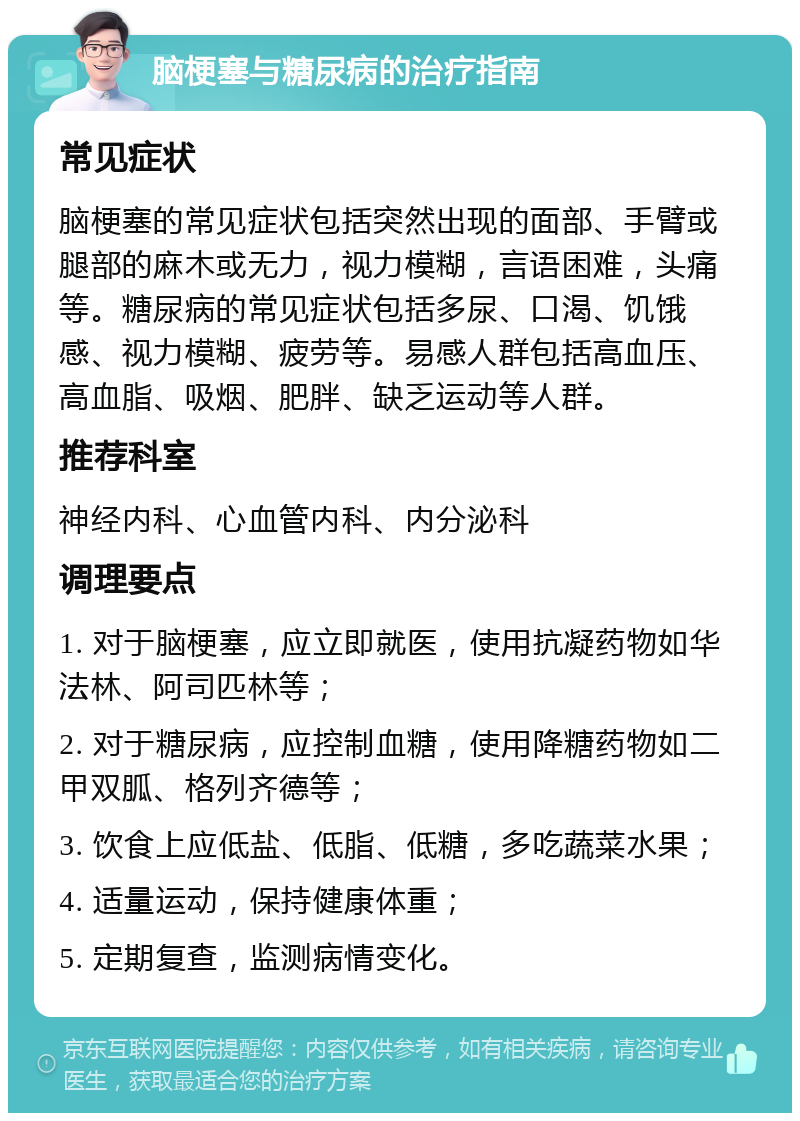 脑梗塞与糖尿病的治疗指南 常见症状 脑梗塞的常见症状包括突然出现的面部、手臂或腿部的麻木或无力，视力模糊，言语困难，头痛等。糖尿病的常见症状包括多尿、口渴、饥饿感、视力模糊、疲劳等。易感人群包括高血压、高血脂、吸烟、肥胖、缺乏运动等人群。 推荐科室 神经内科、心血管内科、内分泌科 调理要点 1. 对于脑梗塞，应立即就医，使用抗凝药物如华法林、阿司匹林等； 2. 对于糖尿病，应控制血糖，使用降糖药物如二甲双胍、格列齐德等； 3. 饮食上应低盐、低脂、低糖，多吃蔬菜水果； 4. 适量运动，保持健康体重； 5. 定期复查，监测病情变化。