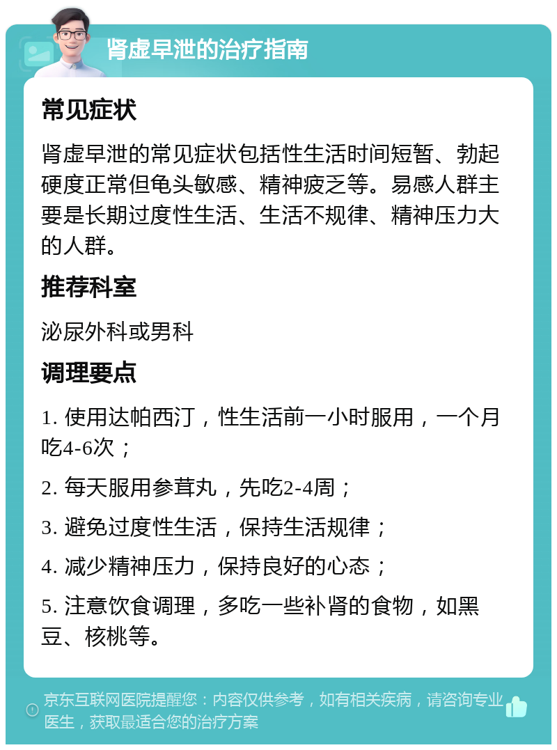 肾虚早泄的治疗指南 常见症状 肾虚早泄的常见症状包括性生活时间短暂、勃起硬度正常但龟头敏感、精神疲乏等。易感人群主要是长期过度性生活、生活不规律、精神压力大的人群。 推荐科室 泌尿外科或男科 调理要点 1. 使用达帕西汀，性生活前一小时服用，一个月吃4-6次； 2. 每天服用参茸丸，先吃2-4周； 3. 避免过度性生活，保持生活规律； 4. 减少精神压力，保持良好的心态； 5. 注意饮食调理，多吃一些补肾的食物，如黑豆、核桃等。