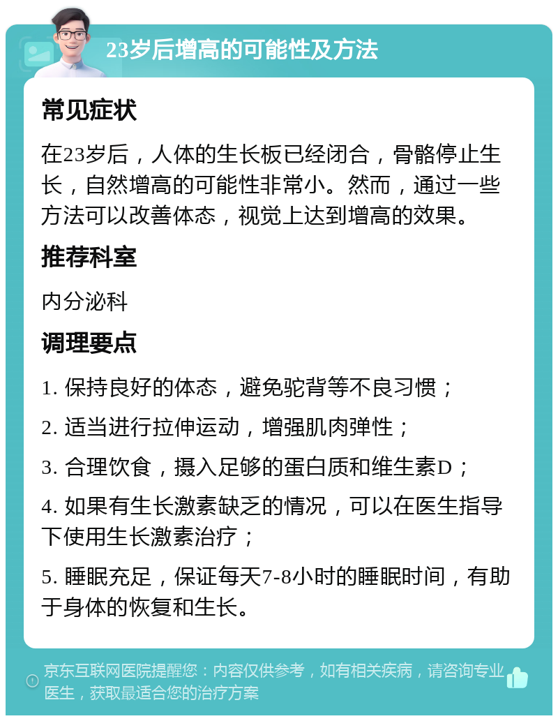 23岁后增高的可能性及方法 常见症状 在23岁后，人体的生长板已经闭合，骨骼停止生长，自然增高的可能性非常小。然而，通过一些方法可以改善体态，视觉上达到增高的效果。 推荐科室 内分泌科 调理要点 1. 保持良好的体态，避免驼背等不良习惯； 2. 适当进行拉伸运动，增强肌肉弹性； 3. 合理饮食，摄入足够的蛋白质和维生素D； 4. 如果有生长激素缺乏的情况，可以在医生指导下使用生长激素治疗； 5. 睡眠充足，保证每天7-8小时的睡眠时间，有助于身体的恢复和生长。