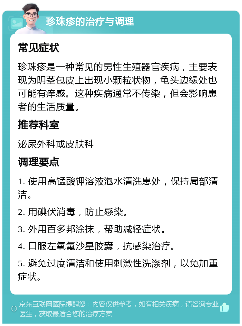 珍珠疹的治疗与调理 常见症状 珍珠疹是一种常见的男性生殖器官疾病，主要表现为阴茎包皮上出现小颗粒状物，龟头边缘处也可能有痒感。这种疾病通常不传染，但会影响患者的生活质量。 推荐科室 泌尿外科或皮肤科 调理要点 1. 使用高锰酸钾溶液泡水清洗患处，保持局部清洁。 2. 用碘伏消毒，防止感染。 3. 外用百多邦涂抹，帮助减轻症状。 4. 口服左氧氟沙星胶囊，抗感染治疗。 5. 避免过度清洁和使用刺激性洗涤剂，以免加重症状。