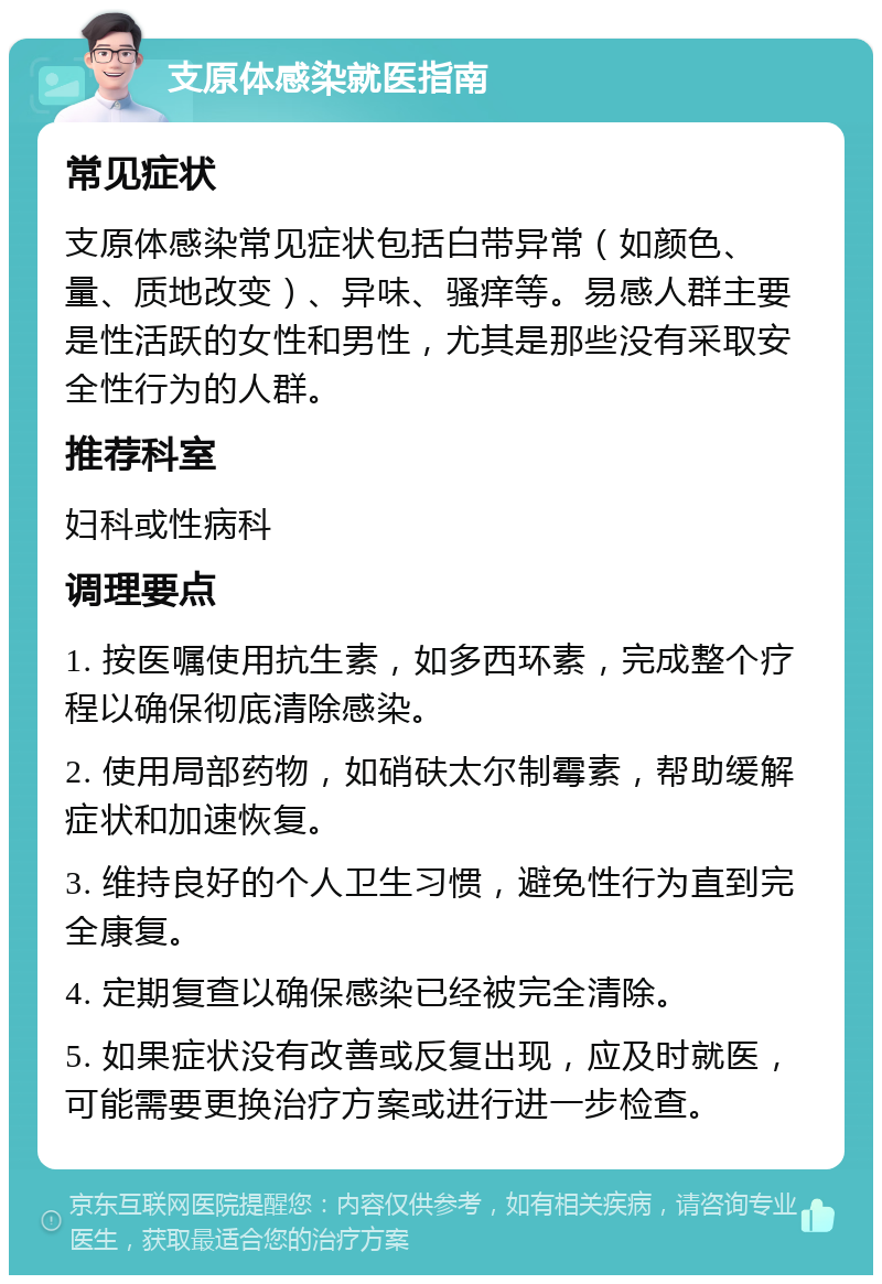 支原体感染就医指南 常见症状 支原体感染常见症状包括白带异常（如颜色、量、质地改变）、异味、骚痒等。易感人群主要是性活跃的女性和男性，尤其是那些没有采取安全性行为的人群。 推荐科室 妇科或性病科 调理要点 1. 按医嘱使用抗生素，如多西环素，完成整个疗程以确保彻底清除感染。 2. 使用局部药物，如硝砆太尔制霉素，帮助缓解症状和加速恢复。 3. 维持良好的个人卫生习惯，避免性行为直到完全康复。 4. 定期复查以确保感染已经被完全清除。 5. 如果症状没有改善或反复出现，应及时就医，可能需要更换治疗方案或进行进一步检查。