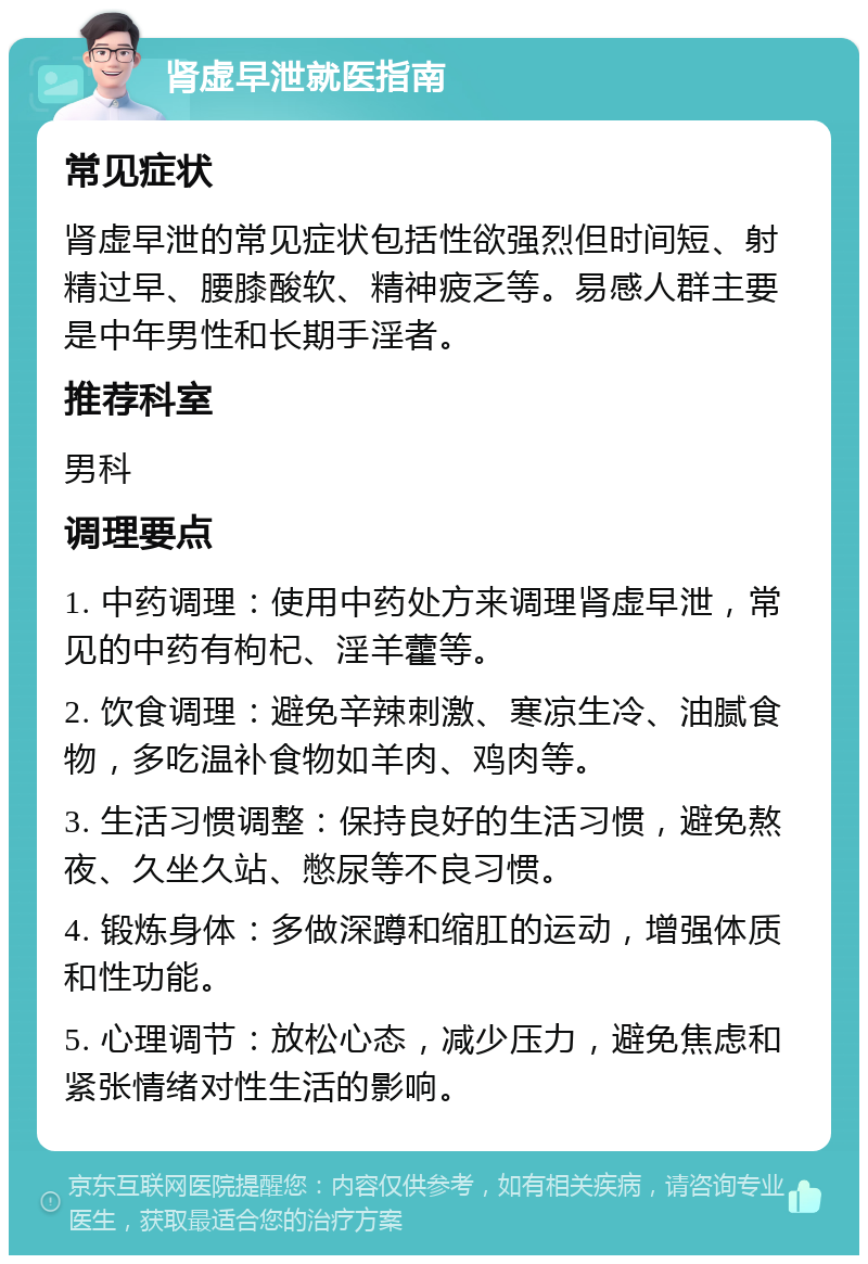 肾虚早泄就医指南 常见症状 肾虚早泄的常见症状包括性欲强烈但时间短、射精过早、腰膝酸软、精神疲乏等。易感人群主要是中年男性和长期手淫者。 推荐科室 男科 调理要点 1. 中药调理：使用中药处方来调理肾虚早泄，常见的中药有枸杞、淫羊藿等。 2. 饮食调理：避免辛辣刺激、寒凉生冷、油腻食物，多吃温补食物如羊肉、鸡肉等。 3. 生活习惯调整：保持良好的生活习惯，避免熬夜、久坐久站、憋尿等不良习惯。 4. 锻炼身体：多做深蹲和缩肛的运动，增强体质和性功能。 5. 心理调节：放松心态，减少压力，避免焦虑和紧张情绪对性生活的影响。