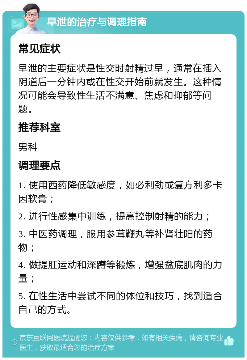 早泄的治疗与调理指南 常见症状 早泄的主要症状是性交时射精过早，通常在插入阴道后一分钟内或在性交开始前就发生。这种情况可能会导致性生活不满意、焦虑和抑郁等问题。 推荐科室 男科 调理要点 1. 使用西药降低敏感度，如必利劲或复方利多卡因软膏； 2. 进行性感集中训练，提高控制射精的能力； 3. 中医药调理，服用参茸鞭丸等补肾壮阳的药物； 4. 做提肛运动和深蹲等锻炼，增强盆底肌肉的力量； 5. 在性生活中尝试不同的体位和技巧，找到适合自己的方式。