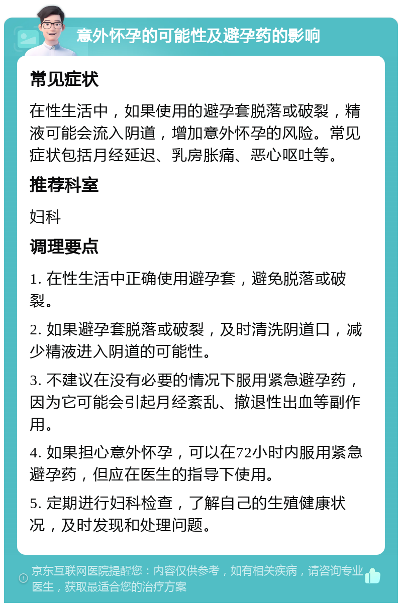 意外怀孕的可能性及避孕药的影响 常见症状 在性生活中，如果使用的避孕套脱落或破裂，精液可能会流入阴道，增加意外怀孕的风险。常见症状包括月经延迟、乳房胀痛、恶心呕吐等。 推荐科室 妇科 调理要点 1. 在性生活中正确使用避孕套，避免脱落或破裂。 2. 如果避孕套脱落或破裂，及时清洗阴道口，减少精液进入阴道的可能性。 3. 不建议在没有必要的情况下服用紧急避孕药，因为它可能会引起月经紊乱、撤退性出血等副作用。 4. 如果担心意外怀孕，可以在72小时内服用紧急避孕药，但应在医生的指导下使用。 5. 定期进行妇科检查，了解自己的生殖健康状况，及时发现和处理问题。