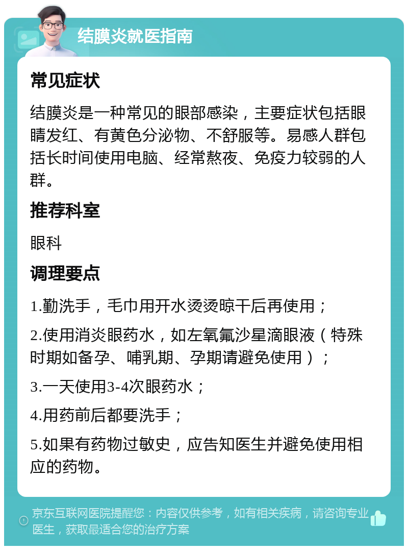 结膜炎就医指南 常见症状 结膜炎是一种常见的眼部感染，主要症状包括眼睛发红、有黄色分泌物、不舒服等。易感人群包括长时间使用电脑、经常熬夜、免疫力较弱的人群。 推荐科室 眼科 调理要点 1.勤洗手，毛巾用开水烫烫晾干后再使用； 2.使用消炎眼药水，如左氧氟沙星滴眼液（特殊时期如备孕、哺乳期、孕期请避免使用）； 3.一天使用3-4次眼药水； 4.用药前后都要洗手； 5.如果有药物过敏史，应告知医生并避免使用相应的药物。