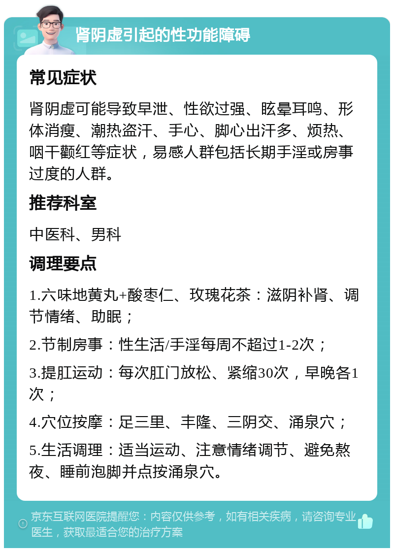 肾阴虚引起的性功能障碍 常见症状 肾阴虚可能导致早泄、性欲过强、眩晕耳鸣、形体消瘦、潮热盗汗、手心、脚心出汗多、烦热、咽干颧红等症状，易感人群包括长期手淫或房事过度的人群。 推荐科室 中医科、男科 调理要点 1.六味地黄丸+酸枣仁、玫瑰花茶：滋阴补肾、调节情绪、助眠； 2.节制房事：性生活/手淫每周不超过1-2次； 3.提肛运动：每次肛门放松、紧缩30次，早晚各1次； 4.穴位按摩：足三里、丰隆、三阴交、涌泉穴； 5.生活调理：适当运动、注意情绪调节、避免熬夜、睡前泡脚并点按涌泉穴。