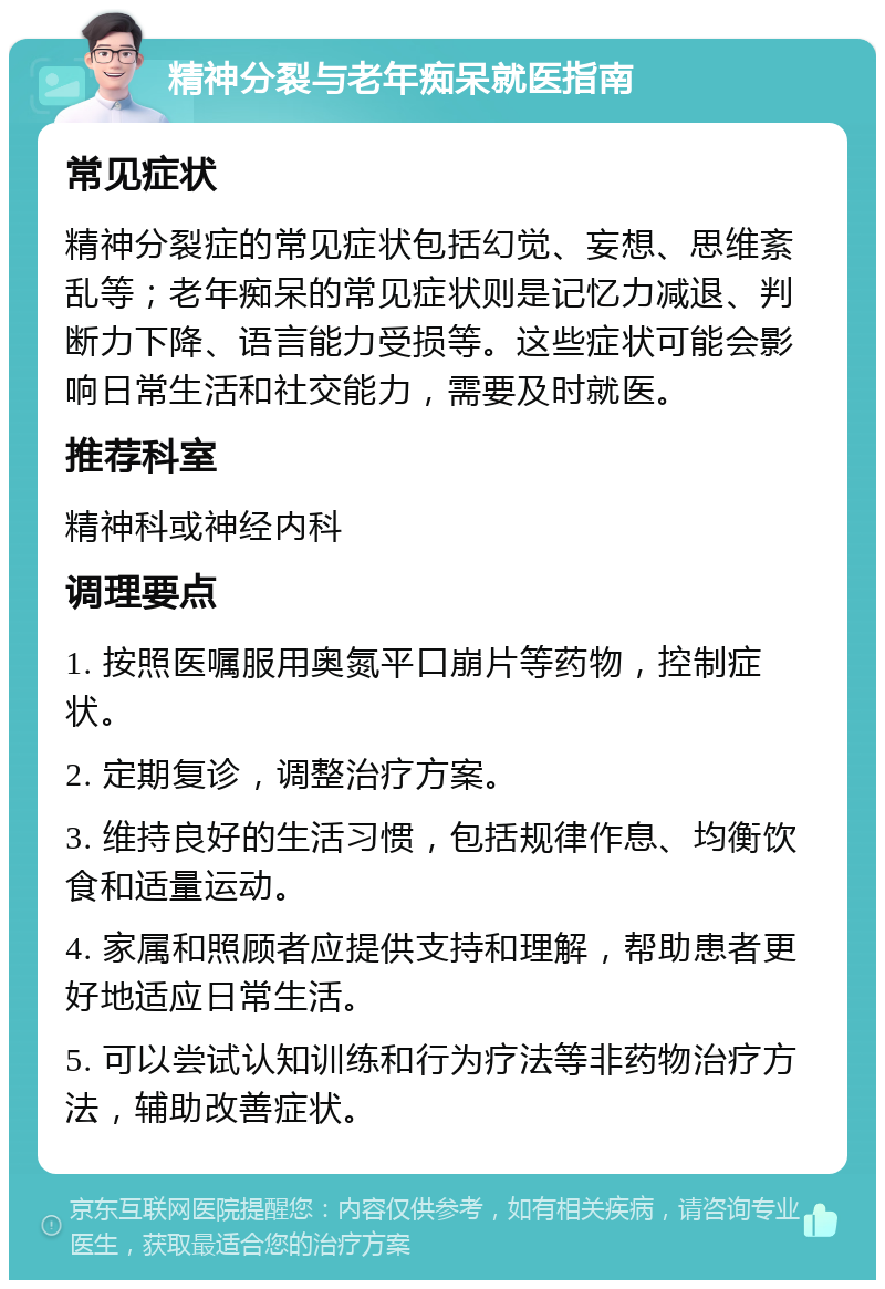 精神分裂与老年痴呆就医指南 常见症状 精神分裂症的常见症状包括幻觉、妄想、思维紊乱等；老年痴呆的常见症状则是记忆力减退、判断力下降、语言能力受损等。这些症状可能会影响日常生活和社交能力，需要及时就医。 推荐科室 精神科或神经内科 调理要点 1. 按照医嘱服用奥氮平口崩片等药物，控制症状。 2. 定期复诊，调整治疗方案。 3. 维持良好的生活习惯，包括规律作息、均衡饮食和适量运动。 4. 家属和照顾者应提供支持和理解，帮助患者更好地适应日常生活。 5. 可以尝试认知训练和行为疗法等非药物治疗方法，辅助改善症状。