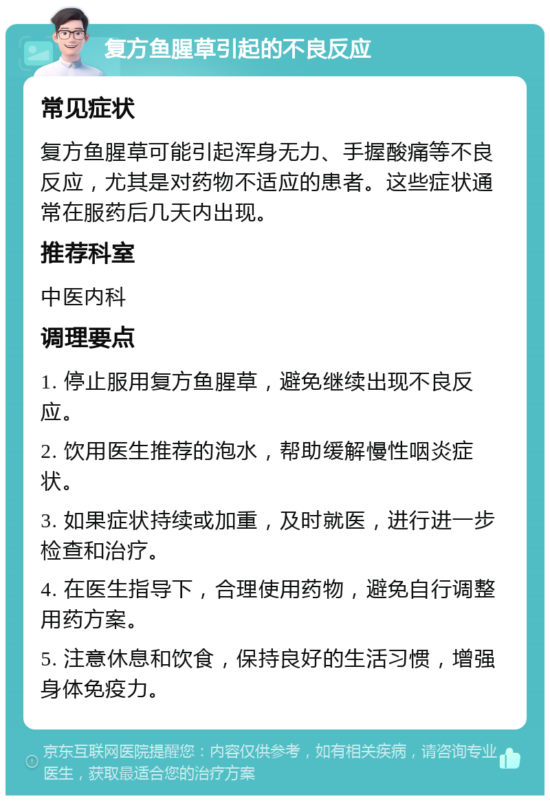 复方鱼腥草引起的不良反应 常见症状 复方鱼腥草可能引起浑身无力、手握酸痛等不良反应，尤其是对药物不适应的患者。这些症状通常在服药后几天内出现。 推荐科室 中医内科 调理要点 1. 停止服用复方鱼腥草，避免继续出现不良反应。 2. 饮用医生推荐的泡水，帮助缓解慢性咽炎症状。 3. 如果症状持续或加重，及时就医，进行进一步检查和治疗。 4. 在医生指导下，合理使用药物，避免自行调整用药方案。 5. 注意休息和饮食，保持良好的生活习惯，增强身体免疫力。