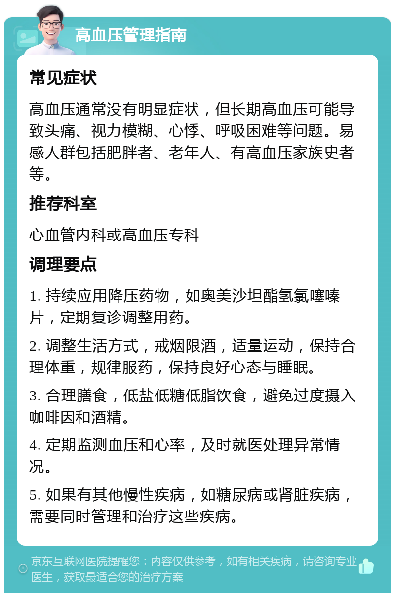 高血压管理指南 常见症状 高血压通常没有明显症状，但长期高血压可能导致头痛、视力模糊、心悸、呼吸困难等问题。易感人群包括肥胖者、老年人、有高血压家族史者等。 推荐科室 心血管内科或高血压专科 调理要点 1. 持续应用降压药物，如奥美沙坦酯氢氯噻嗪片，定期复诊调整用药。 2. 调整生活方式，戒烟限酒，适量运动，保持合理体重，规律服药，保持良好心态与睡眠。 3. 合理膳食，低盐低糖低脂饮食，避免过度摄入咖啡因和酒精。 4. 定期监测血压和心率，及时就医处理异常情况。 5. 如果有其他慢性疾病，如糖尿病或肾脏疾病，需要同时管理和治疗这些疾病。