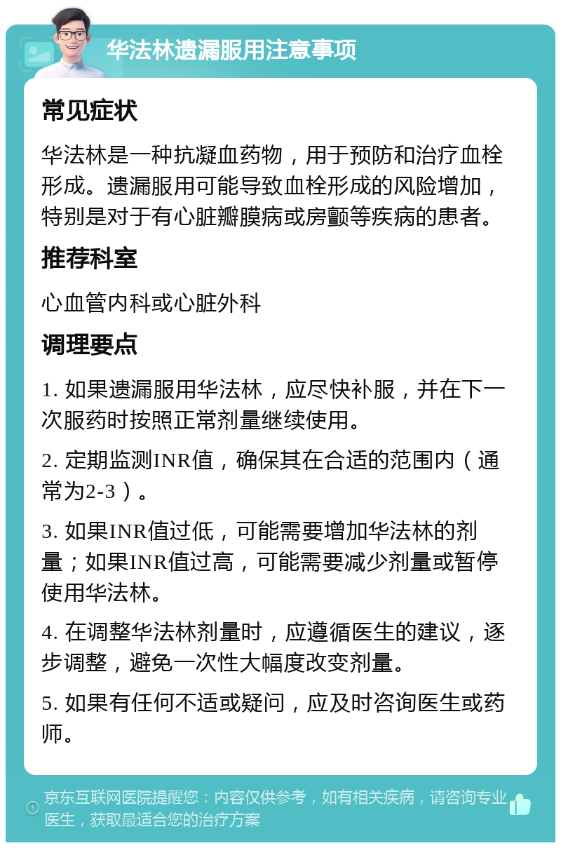 华法林遗漏服用注意事项 常见症状 华法林是一种抗凝血药物，用于预防和治疗血栓形成。遗漏服用可能导致血栓形成的风险增加，特别是对于有心脏瓣膜病或房颤等疾病的患者。 推荐科室 心血管内科或心脏外科 调理要点 1. 如果遗漏服用华法林，应尽快补服，并在下一次服药时按照正常剂量继续使用。 2. 定期监测INR值，确保其在合适的范围内（通常为2-3）。 3. 如果INR值过低，可能需要增加华法林的剂量；如果INR值过高，可能需要减少剂量或暂停使用华法林。 4. 在调整华法林剂量时，应遵循医生的建议，逐步调整，避免一次性大幅度改变剂量。 5. 如果有任何不适或疑问，应及时咨询医生或药师。