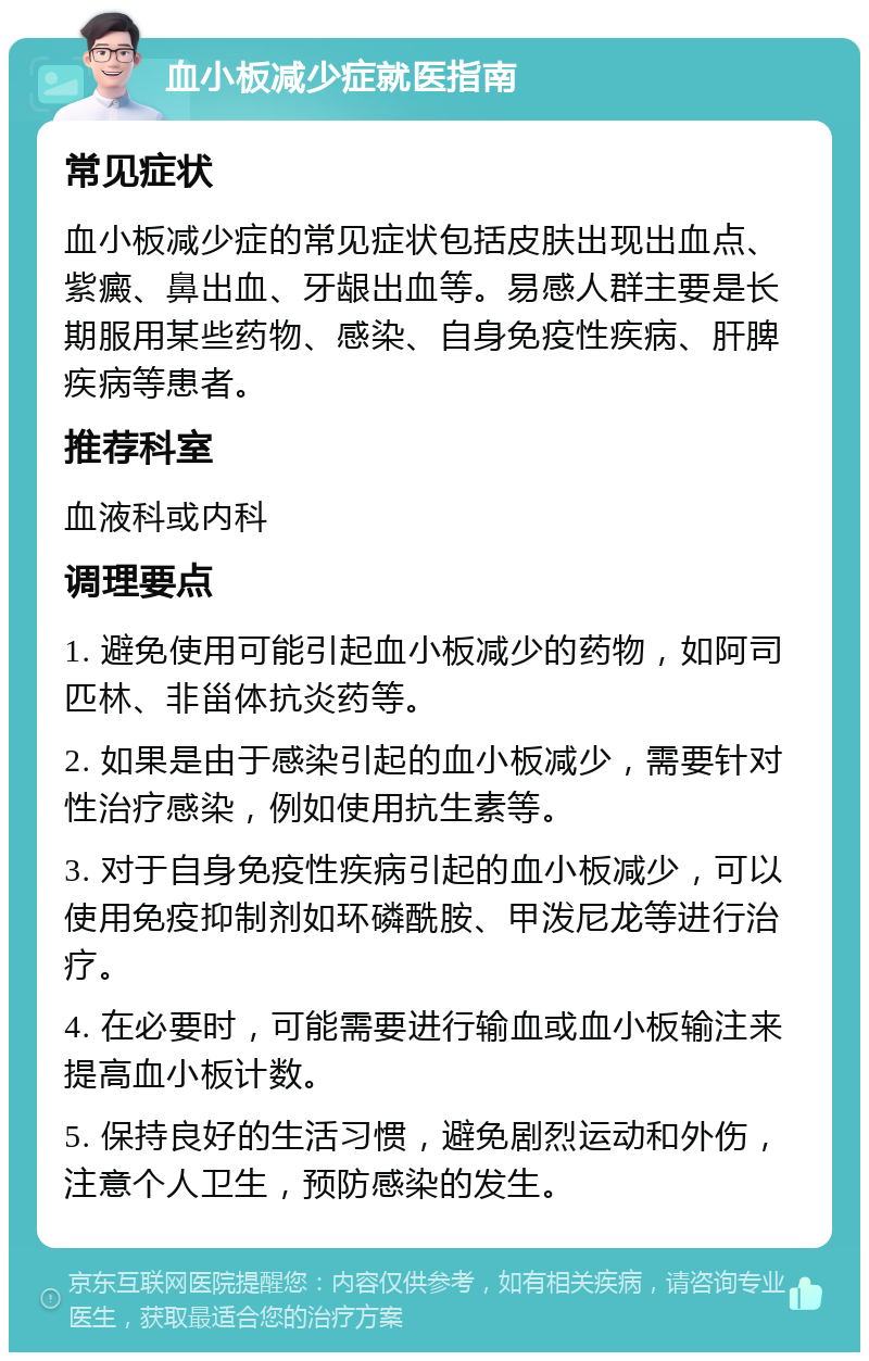 血小板减少症就医指南 常见症状 血小板减少症的常见症状包括皮肤出现出血点、紫癜、鼻出血、牙龈出血等。易感人群主要是长期服用某些药物、感染、自身免疫性疾病、肝脾疾病等患者。 推荐科室 血液科或内科 调理要点 1. 避免使用可能引起血小板减少的药物，如阿司匹林、非甾体抗炎药等。 2. 如果是由于感染引起的血小板减少，需要针对性治疗感染，例如使用抗生素等。 3. 对于自身免疫性疾病引起的血小板减少，可以使用免疫抑制剂如环磷酰胺、甲泼尼龙等进行治疗。 4. 在必要时，可能需要进行输血或血小板输注来提高血小板计数。 5. 保持良好的生活习惯，避免剧烈运动和外伤，注意个人卫生，预防感染的发生。