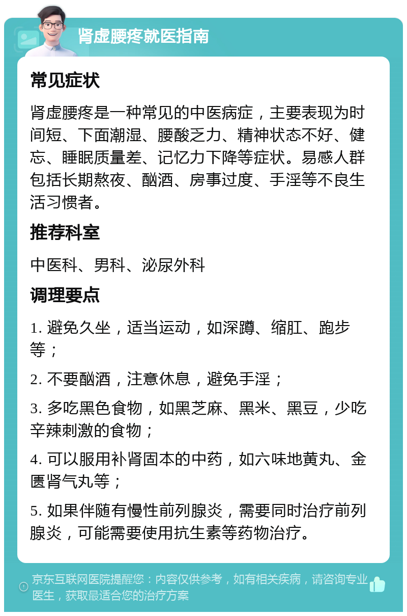 肾虚腰疼就医指南 常见症状 肾虚腰疼是一种常见的中医病症，主要表现为时间短、下面潮湿、腰酸乏力、精神状态不好、健忘、睡眠质量差、记忆力下降等症状。易感人群包括长期熬夜、酗酒、房事过度、手淫等不良生活习惯者。 推荐科室 中医科、男科、泌尿外科 调理要点 1. 避免久坐，适当运动，如深蹲、缩肛、跑步等； 2. 不要酗酒，注意休息，避免手淫； 3. 多吃黑色食物，如黑芝麻、黑米、黑豆，少吃辛辣刺激的食物； 4. 可以服用补肾固本的中药，如六味地黄丸、金匮肾气丸等； 5. 如果伴随有慢性前列腺炎，需要同时治疗前列腺炎，可能需要使用抗生素等药物治疗。