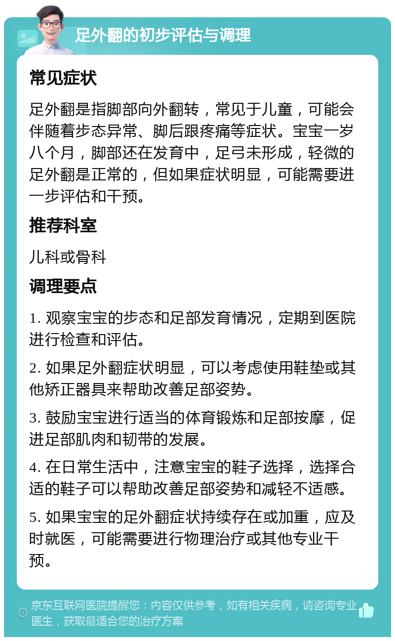 足外翻的初步评估与调理 常见症状 足外翻是指脚部向外翻转，常见于儿童，可能会伴随着步态异常、脚后跟疼痛等症状。宝宝一岁八个月，脚部还在发育中，足弓未形成，轻微的足外翻是正常的，但如果症状明显，可能需要进一步评估和干预。 推荐科室 儿科或骨科 调理要点 1. 观察宝宝的步态和足部发育情况，定期到医院进行检查和评估。 2. 如果足外翻症状明显，可以考虑使用鞋垫或其他矫正器具来帮助改善足部姿势。 3. 鼓励宝宝进行适当的体育锻炼和足部按摩，促进足部肌肉和韧带的发展。 4. 在日常生活中，注意宝宝的鞋子选择，选择合适的鞋子可以帮助改善足部姿势和减轻不适感。 5. 如果宝宝的足外翻症状持续存在或加重，应及时就医，可能需要进行物理治疗或其他专业干预。