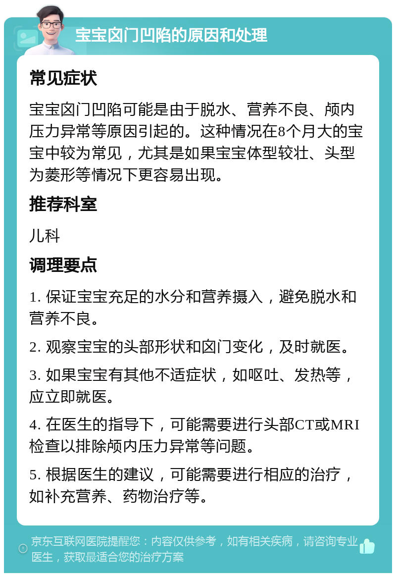 宝宝囟门凹陷的原因和处理 常见症状 宝宝囟门凹陷可能是由于脱水、营养不良、颅内压力异常等原因引起的。这种情况在8个月大的宝宝中较为常见，尤其是如果宝宝体型较壮、头型为菱形等情况下更容易出现。 推荐科室 儿科 调理要点 1. 保证宝宝充足的水分和营养摄入，避免脱水和营养不良。 2. 观察宝宝的头部形状和囟门变化，及时就医。 3. 如果宝宝有其他不适症状，如呕吐、发热等，应立即就医。 4. 在医生的指导下，可能需要进行头部CT或MRI检查以排除颅内压力异常等问题。 5. 根据医生的建议，可能需要进行相应的治疗，如补充营养、药物治疗等。