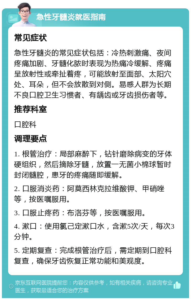 急性牙髓炎就医指南 常见症状 急性牙髓炎的常见症状包括：冷热刺激痛、夜间疼痛加剧、牙髓化脓时表现为热痛冷缓解、疼痛呈放射性或牵扯着疼，可能放射至面部、太阳穴处、耳朵，但不会放散到对侧。易感人群为长期不良口腔卫生习惯者、有龋齿或牙齿损伤者等。 推荐科室 口腔科 调理要点 1. 根管治疗：局部麻醉下，钻针磨除病变的牙体硬组织，然后摘除牙髓，放置一无菌小棉球暂时封闭髓腔，患牙的疼痛随即缓解。 2. 口服消炎药：阿莫西林克拉维酸钾、甲硝唑等，按医嘱服用。 3. 口服止疼药：布洛芬等，按医嘱服用。 4. 漱口：使用氯己定漱口水，含漱5次/天，每次3分钟。 5. 定期复查：完成根管治疗后，需定期到口腔科复查，确保牙齿恢复正常功能和美观度。