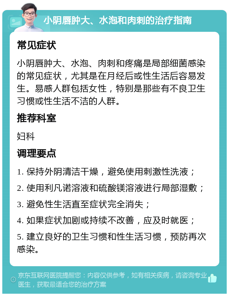 小阴唇肿大、水泡和肉刺的治疗指南 常见症状 小阴唇肿大、水泡、肉刺和疼痛是局部细菌感染的常见症状，尤其是在月经后或性生活后容易发生。易感人群包括女性，特别是那些有不良卫生习惯或性生活不洁的人群。 推荐科室 妇科 调理要点 1. 保持外阴清洁干燥，避免使用刺激性洗液； 2. 使用利凡诺溶液和硫酸镁溶液进行局部湿敷； 3. 避免性生活直至症状完全消失； 4. 如果症状加剧或持续不改善，应及时就医； 5. 建立良好的卫生习惯和性生活习惯，预防再次感染。