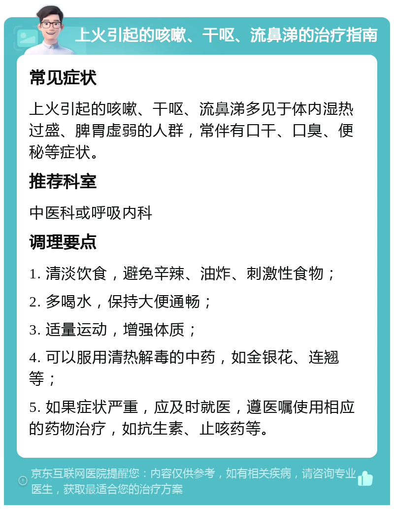 上火引起的咳嗽、干呕、流鼻涕的治疗指南 常见症状 上火引起的咳嗽、干呕、流鼻涕多见于体内湿热过盛、脾胃虚弱的人群，常伴有口干、口臭、便秘等症状。 推荐科室 中医科或呼吸内科 调理要点 1. 清淡饮食，避免辛辣、油炸、刺激性食物； 2. 多喝水，保持大便通畅； 3. 适量运动，增强体质； 4. 可以服用清热解毒的中药，如金银花、连翘等； 5. 如果症状严重，应及时就医，遵医嘱使用相应的药物治疗，如抗生素、止咳药等。