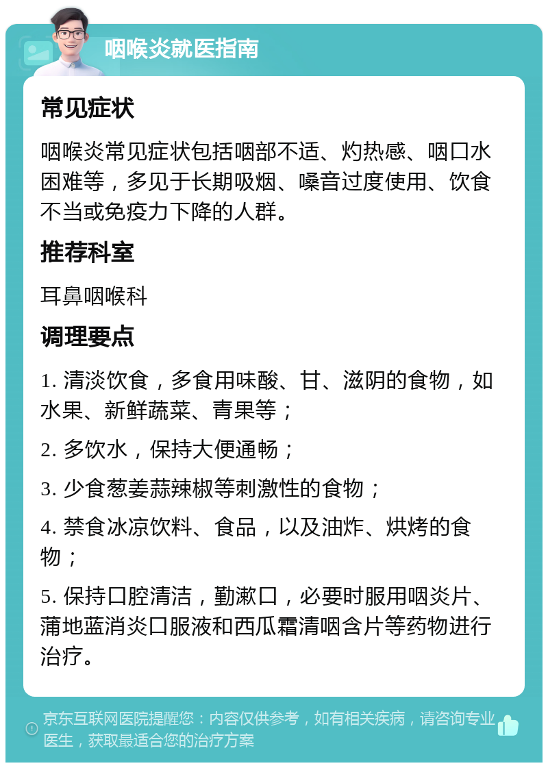 咽喉炎就医指南 常见症状 咽喉炎常见症状包括咽部不适、灼热感、咽口水困难等，多见于长期吸烟、嗓音过度使用、饮食不当或免疫力下降的人群。 推荐科室 耳鼻咽喉科 调理要点 1. 清淡饮食，多食用味酸、甘、滋阴的食物，如水果、新鲜蔬菜、青果等； 2. 多饮水，保持大便通畅； 3. 少食葱姜蒜辣椒等刺激性的食物； 4. 禁食冰凉饮料、食品，以及油炸、烘烤的食物； 5. 保持口腔清洁，勤漱口，必要时服用咽炎片、蒲地蓝消炎口服液和西瓜霜清咽含片等药物进行治疗。