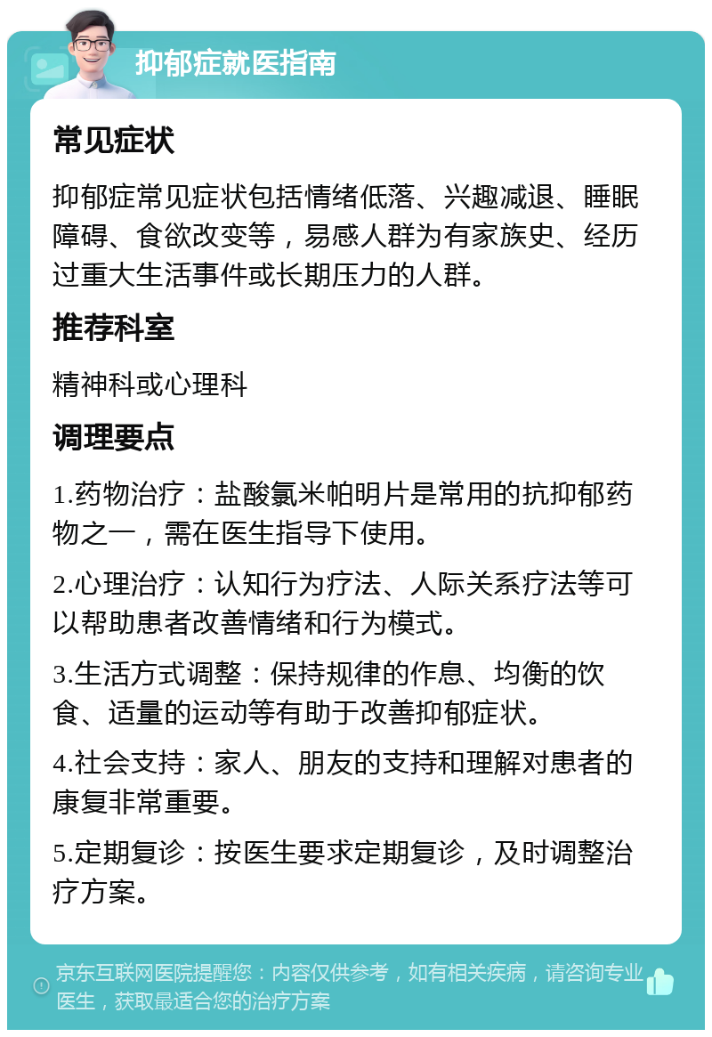 抑郁症就医指南 常见症状 抑郁症常见症状包括情绪低落、兴趣减退、睡眠障碍、食欲改变等，易感人群为有家族史、经历过重大生活事件或长期压力的人群。 推荐科室 精神科或心理科 调理要点 1.药物治疗：盐酸氯米帕明片是常用的抗抑郁药物之一，需在医生指导下使用。 2.心理治疗：认知行为疗法、人际关系疗法等可以帮助患者改善情绪和行为模式。 3.生活方式调整：保持规律的作息、均衡的饮食、适量的运动等有助于改善抑郁症状。 4.社会支持：家人、朋友的支持和理解对患者的康复非常重要。 5.定期复诊：按医生要求定期复诊，及时调整治疗方案。