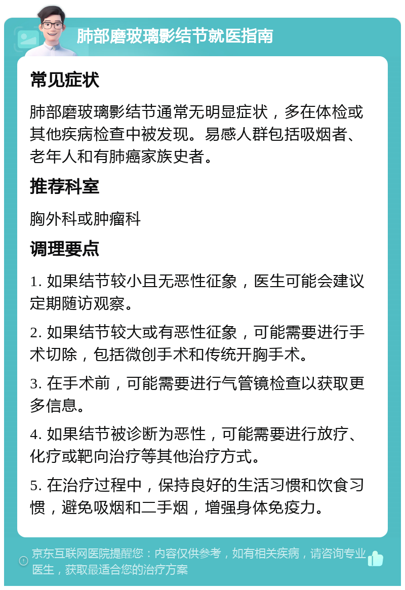 肺部磨玻璃影结节就医指南 常见症状 肺部磨玻璃影结节通常无明显症状，多在体检或其他疾病检查中被发现。易感人群包括吸烟者、老年人和有肺癌家族史者。 推荐科室 胸外科或肿瘤科 调理要点 1. 如果结节较小且无恶性征象，医生可能会建议定期随访观察。 2. 如果结节较大或有恶性征象，可能需要进行手术切除，包括微创手术和传统开胸手术。 3. 在手术前，可能需要进行气管镜检查以获取更多信息。 4. 如果结节被诊断为恶性，可能需要进行放疗、化疗或靶向治疗等其他治疗方式。 5. 在治疗过程中，保持良好的生活习惯和饮食习惯，避免吸烟和二手烟，增强身体免疫力。