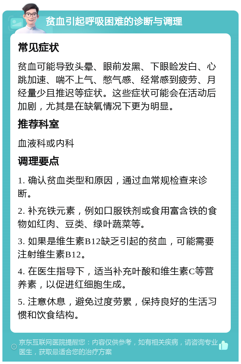 贫血引起呼吸困难的诊断与调理 常见症状 贫血可能导致头晕、眼前发黑、下眼睑发白、心跳加速、喘不上气、憋气感、经常感到疲劳、月经量少且推迟等症状。这些症状可能会在活动后加剧，尤其是在缺氧情况下更为明显。 推荐科室 血液科或内科 调理要点 1. 确认贫血类型和原因，通过血常规检查来诊断。 2. 补充铁元素，例如口服铁剂或食用富含铁的食物如红肉、豆类、绿叶蔬菜等。 3. 如果是维生素B12缺乏引起的贫血，可能需要注射维生素B12。 4. 在医生指导下，适当补充叶酸和维生素C等营养素，以促进红细胞生成。 5. 注意休息，避免过度劳累，保持良好的生活习惯和饮食结构。