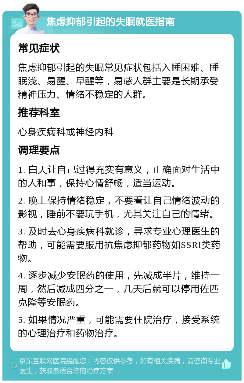 焦虑抑郁引起的失眠就医指南 常见症状 焦虑抑郁引起的失眠常见症状包括入睡困难、睡眠浅、易醒、早醒等，易感人群主要是长期承受精神压力、情绪不稳定的人群。 推荐科室 心身疾病科或神经内科 调理要点 1. 白天让自己过得充实有意义，正确面对生活中的人和事，保持心情舒畅，适当运动。 2. 晚上保持情绪稳定，不要看让自己情绪波动的影视，睡前不要玩手机，尤其关注自己的情绪。 3. 及时去心身疾病科就诊，寻求专业心理医生的帮助，可能需要服用抗焦虑抑郁药物如SSRI类药物。 4. 逐步减少安眠药的使用，先减成半片，维持一周，然后减成四分之一，几天后就可以停用佐匹克隆等安眠药。 5. 如果情况严重，可能需要住院治疗，接受系统的心理治疗和药物治疗。